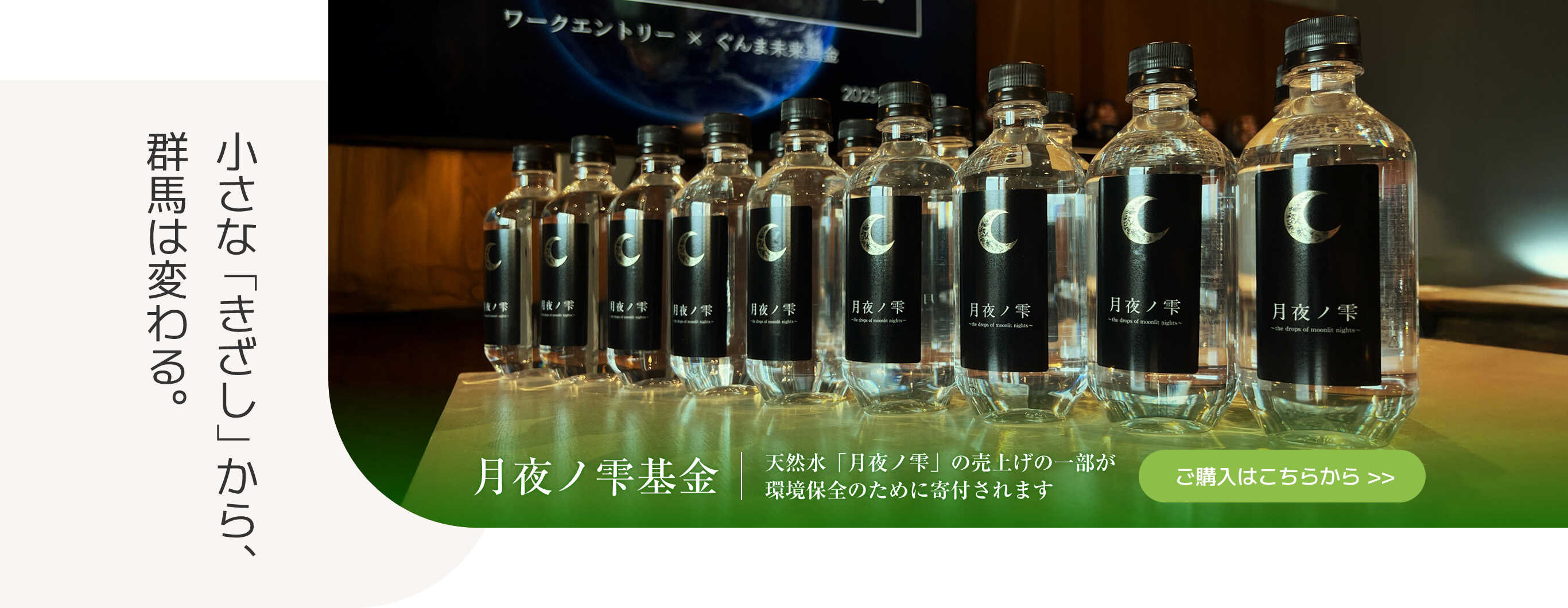 小さな「きざし」から、群馬は変わる。　月夜ノ雫基金　天然水｢月夜ノ雫｣の売上げの一部が環境保全のために寄付されます　ご購入はこちらから >>
